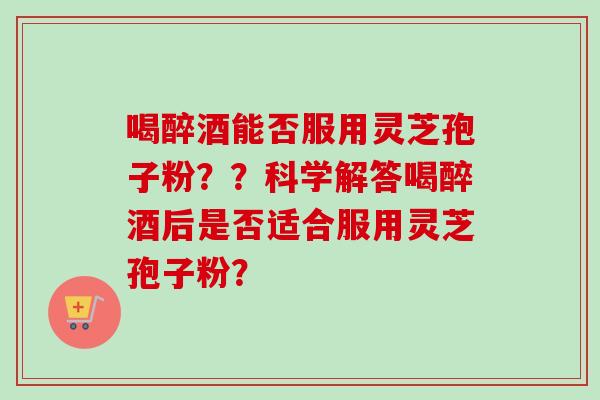 喝醉酒能否服用灵芝孢子粉？？科学解答喝醉酒后是否适合服用灵芝孢子粉？
