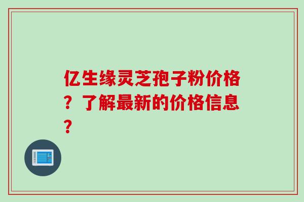 亿生缘灵芝孢子粉价格？了解新的价格信息？
