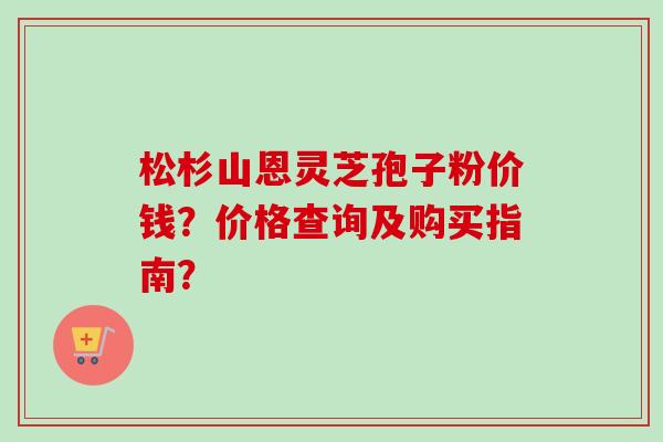 松杉山恩灵芝孢子粉价钱？价格查询及购买指南？