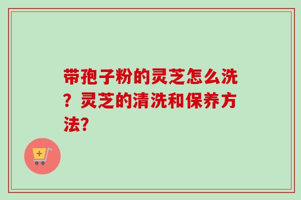 带孢子粉的灵芝怎么洗？灵芝的清洗和保养方法？