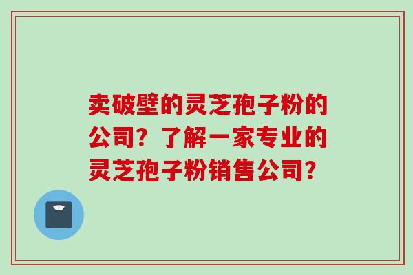 卖破壁的灵芝孢子粉的公司？了解一家专业的灵芝孢子粉销售公司？