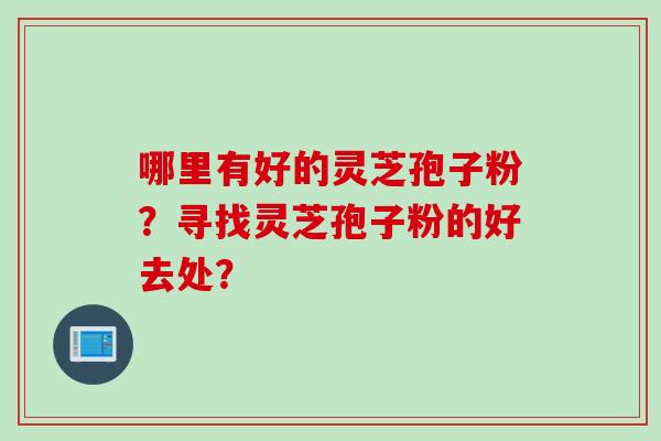 哪里有好的灵芝孢子粉？寻找灵芝孢子粉的好去处？