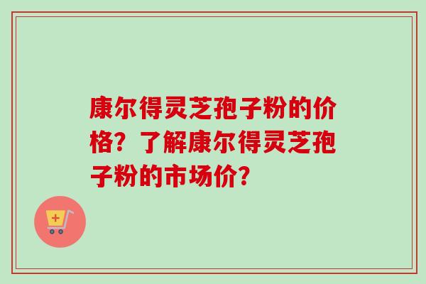 康尔得灵芝孢子粉的价格？了解康尔得灵芝孢子粉的市场价？