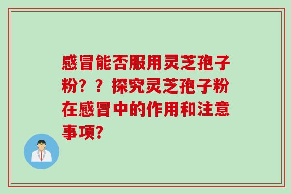 感冒能否服用灵芝孢子粉？？探究灵芝孢子粉在感冒中的作用和注意事项？