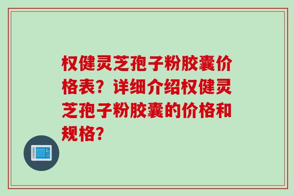 权健灵芝孢子粉胶囊价格表？详细介绍权健灵芝孢子粉胶囊的价格和规格？