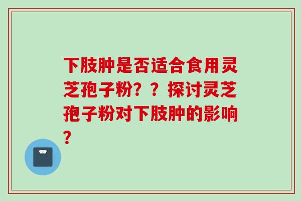 下肢肿是否适合食用灵芝孢子粉？？探讨灵芝孢子粉对下肢肿的影响？
