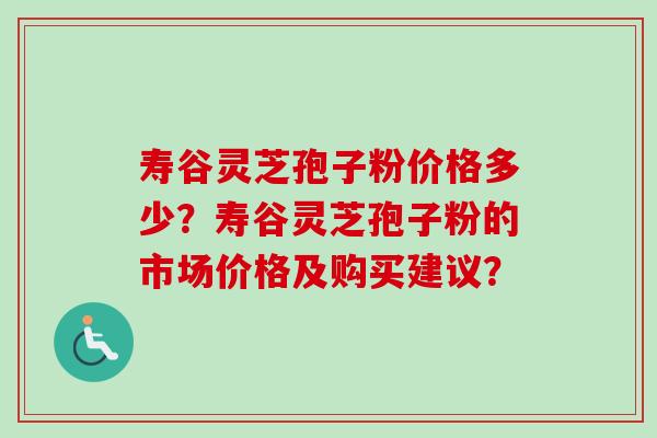 寿谷灵芝孢子粉价格多少？寿谷灵芝孢子粉的市场价格及购买建议？