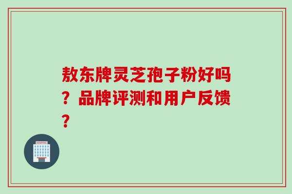敖东牌灵芝孢子粉好吗？品牌评测和用户反馈？