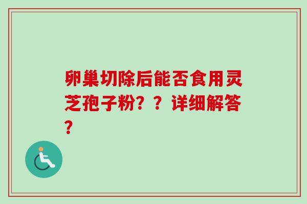 卵巢切除后能否食用灵芝孢子粉？？详细解答？