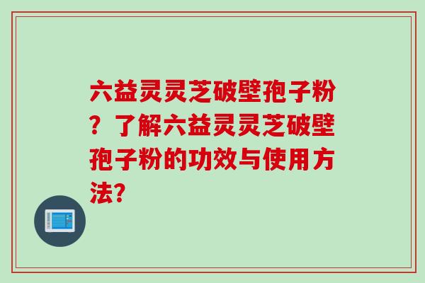 六益灵灵芝破壁孢子粉？了解六益灵灵芝破壁孢子粉的功效与使用方法？