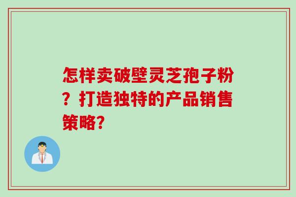 怎样卖破壁灵芝孢子粉？打造独特的产品销售策略？