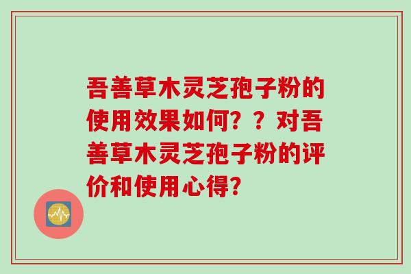 吾善草木灵芝孢子粉的使用效果如何？？对吾善草木灵芝孢子粉的评价和使用心得？