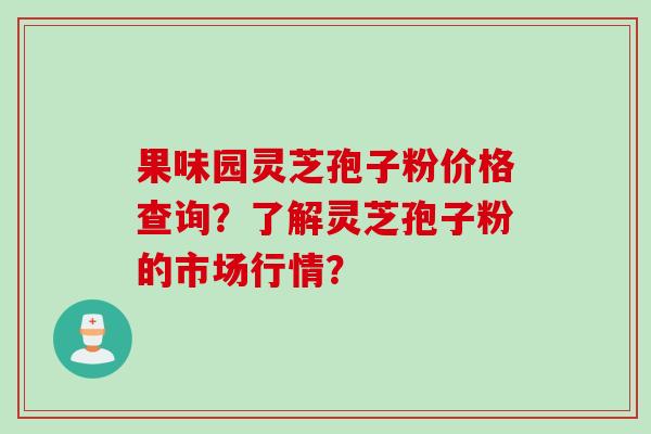 果味园灵芝孢子粉价格查询？了解灵芝孢子粉的市场行情？