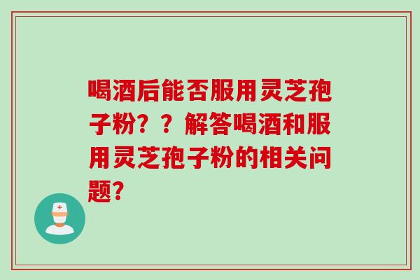 喝酒后能否服用灵芝孢子粉？？解答喝酒和服用灵芝孢子粉的相关问题？