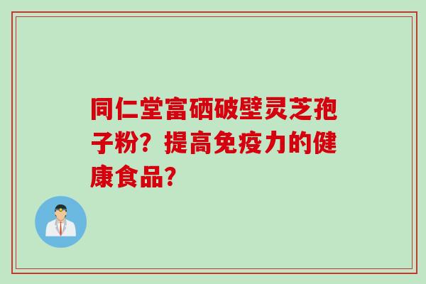 同仁堂富硒破壁灵芝孢子粉？提高免疫力的健康食品？