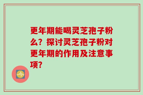 更年期能喝灵芝孢子粉么？探讨灵芝孢子粉对更年期的作用及注意事项？
