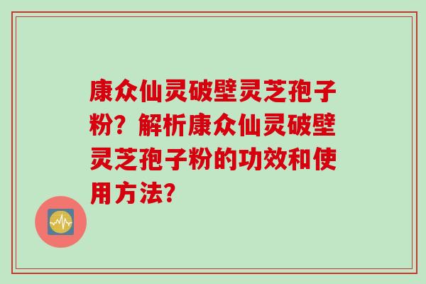 康众仙灵破壁灵芝孢子粉？解析康众仙灵破壁灵芝孢子粉的功效和使用方法？