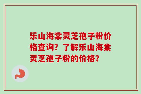 乐山海棠灵芝孢子粉价格查询？了解乐山海棠灵芝孢子粉的价格？