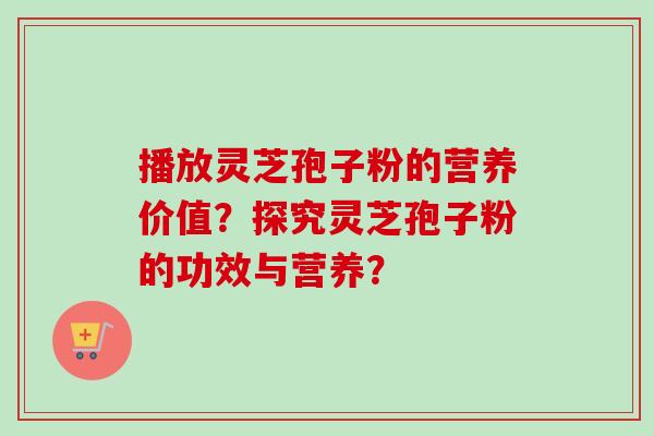 播放灵芝孢子粉的营养价值？探究灵芝孢子粉的功效与营养？