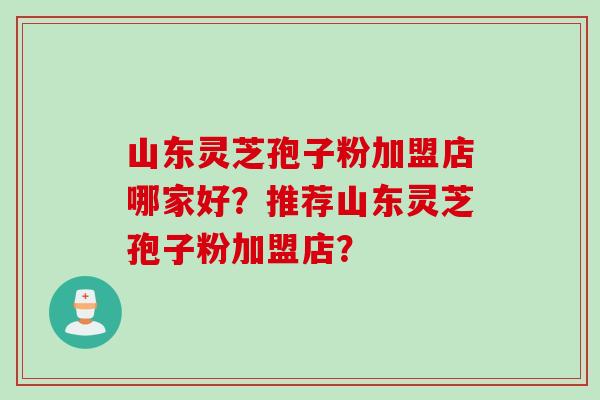 山东灵芝孢子粉加盟店哪家好？推荐山东灵芝孢子粉加盟店？