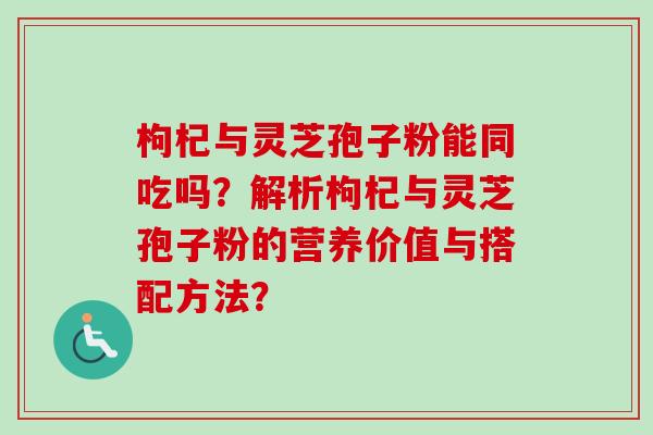 枸杞与灵芝孢子粉能同吃吗？解析枸杞与灵芝孢子粉的营养价值与搭配方法？