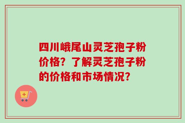 四川峨尾山灵芝孢子粉价格?了解灵芝孢子粉的价格和市场情况? 四川峨尾山灵芝孢子粉价格?了解灵芝孢子粉的价格和市场情况?