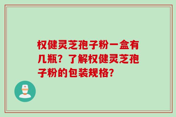 权健灵芝孢子粉一盒有几瓶？了解权健灵芝孢子粉的包装规格？