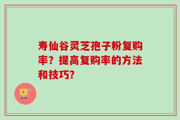 寿仙谷灵芝孢子粉复购率？提高复购率的方法和技巧？