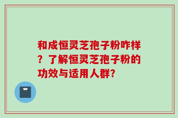 和成恒灵芝孢子粉咋样？了解恒灵芝孢子粉的功效与适用人群？