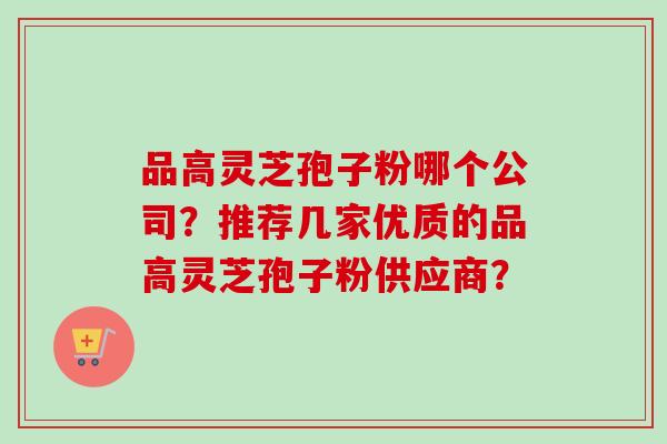 品高灵芝孢子粉哪个公司?推荐几家优质的品高灵芝孢子粉供应商? 品高灵芝孢子粉哪个公司?推荐几家优质的品高灵芝孢子粉供应商?