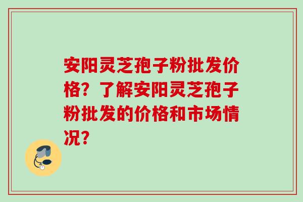 安阳灵芝孢子粉批发价格？了解安阳灵芝孢子粉批发的价格和市场情况？