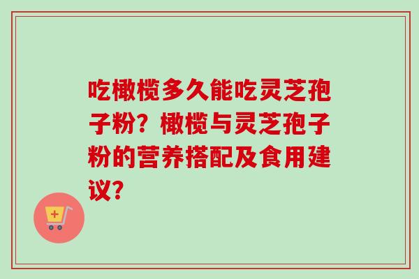 吃橄榄多久能吃灵芝孢子粉？橄榄与灵芝孢子粉的营养搭配及食用建议？