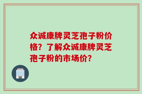 众诚康牌灵芝孢子粉价格？了解众诚康牌灵芝孢子粉的市场价？