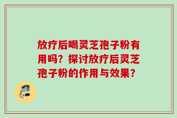 放疗后喝灵芝孢子粉有用吗？探讨放疗后灵芝孢子粉的作用与效果？