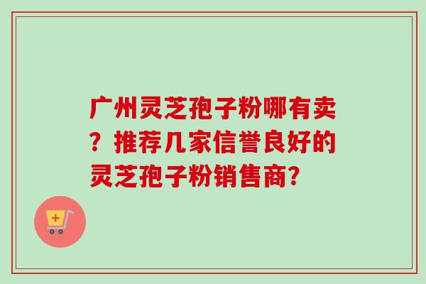 广州灵芝孢子粉哪有卖?推荐几家信誉良好的灵芝孢子粉销售商? 广州灵芝孢子粉哪有卖?推荐几家信誉良好的灵芝孢子粉销售商?