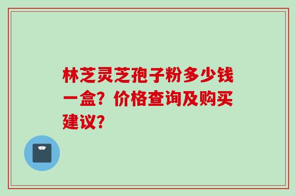 林芝灵芝孢子粉多少钱一盒？价格查询及购买建议？