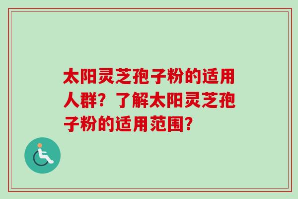 太阳灵芝孢子粉的适用人群？了解太阳灵芝孢子粉的适用范围？