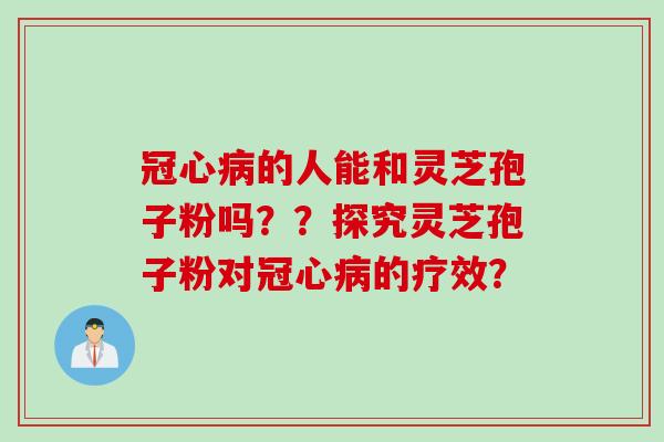 冠心病的人能和灵芝孢子粉吗？？探究灵芝孢子粉对冠心病的疗效？