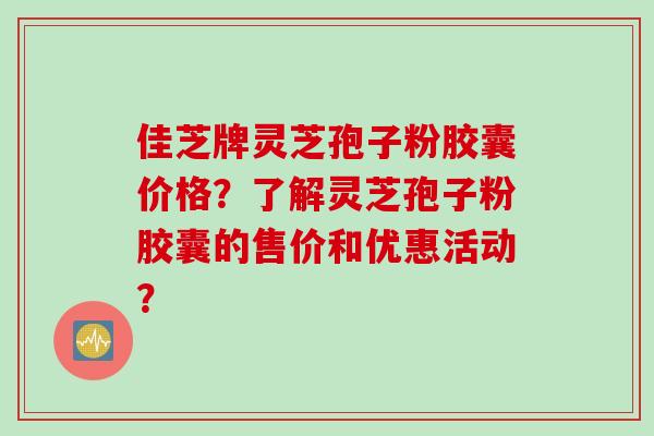 佳芝牌灵芝孢子粉胶囊价格？了解灵芝孢子粉胶囊的售价和优惠活动？