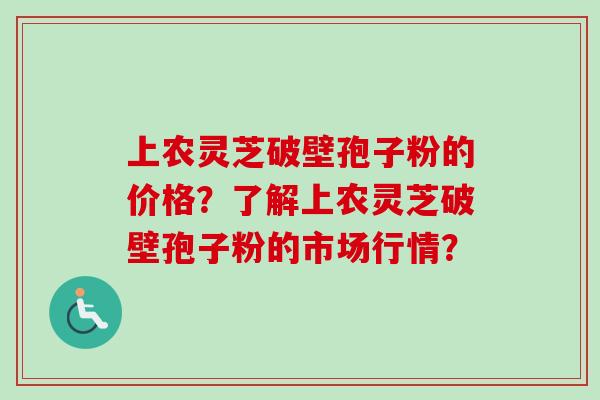 上农灵芝破壁孢子粉的价格？了解上农灵芝破壁孢子粉的市场行情？