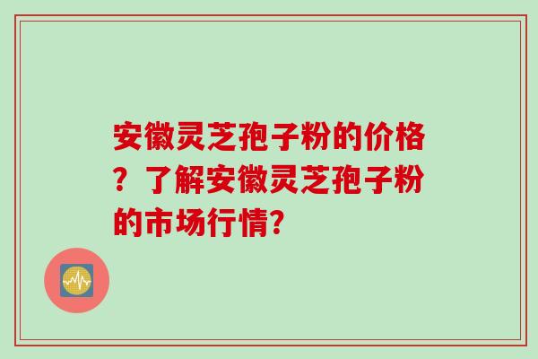 安徽灵芝孢子粉的价格？了解安徽灵芝孢子粉的市场行情？