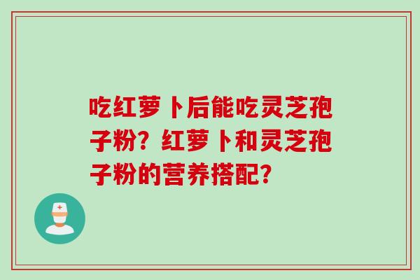 吃红萝卜后能吃灵芝孢子粉？红萝卜和灵芝孢子粉的营养搭配？