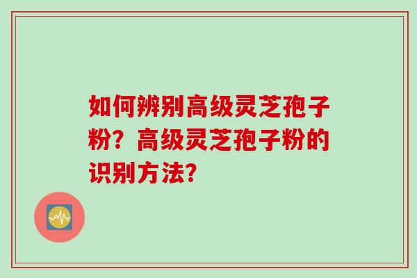 如何辨别高级灵芝孢子粉？高级灵芝孢子粉的识别方法？