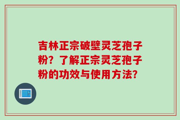 吉林正宗破壁灵芝孢子粉？了解正宗灵芝孢子粉的功效与使用方法？