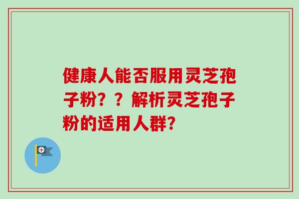 健康人能否服用灵芝孢子粉？？解析灵芝孢子粉的适用人群？