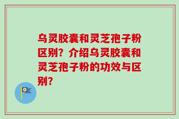 乌灵胶囊和灵芝孢子粉区别？介绍乌灵胶囊和灵芝孢子粉的功效与区别？