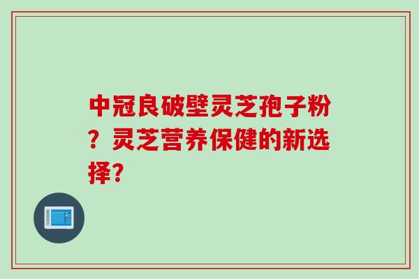 中冠良破壁灵芝孢子粉？灵芝营养保健的新选择？