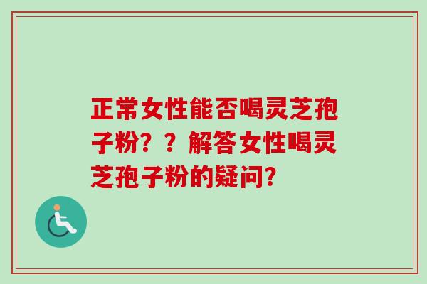 正常女性能否喝灵芝孢子粉？？解答女性喝灵芝孢子粉的疑问？