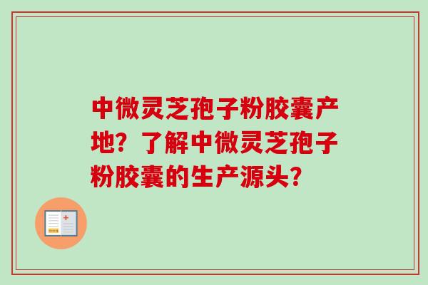 中微灵芝孢子粉胶囊产地？了解中微灵芝孢子粉胶囊的生产源头？