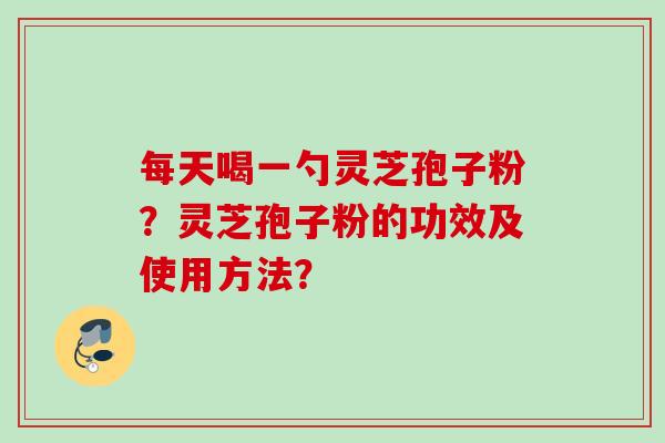 每天喝一勺灵芝孢子粉？灵芝孢子粉的功效及使用方法？